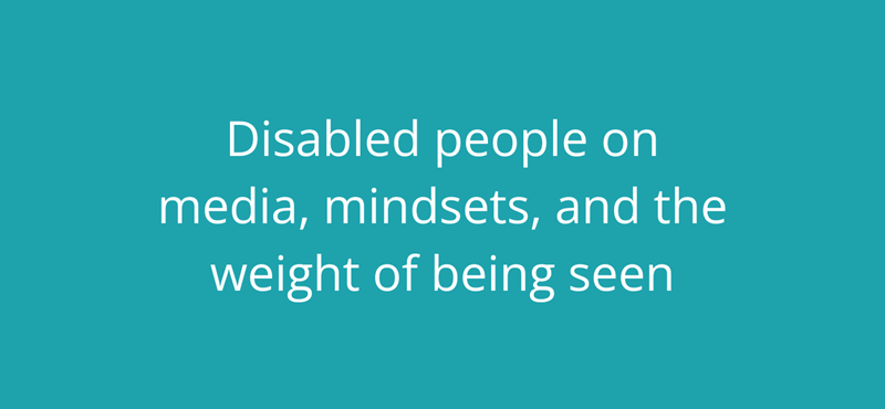 A teal background with white text reading: Disabled people on media, mindsets, and the weight of being seen