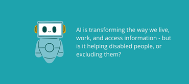 A teal image with a teal robot and white text reading 'AI is transforming the way we live, work, and access information - but is it helping disabled people, or excluding them?'